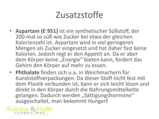 Zusatzstoffe 
•Aspartam (E 951) ist ein synthetischer Süßstoff, der 200-mal so süß wie Zucker bei etwa der gleichen Kalorienzahl ist. Aspartam wird in viel geringeren Mengen als Zucker eingesetzt und hat daher fast keine Kalorien. Jedoch regt er den Appetit an. Da er aber dem Körper keine „Energie“ bieten kann, fordert das Gehirn den Körper auf mehr zu essen. 
•Phthalate finden sich u.a. in Weichmachern für Kunststoffverpackungen. Da dieser Stoff nicht fest mit dem Plastik verbunden ist, kann er sich leicht lösen und direkt in den Körper durch die Nahrungsmittelkette gelangen. Dadurch werden „Sättigungshormone“ ausgeschaltet, man bekommt Hunger!  