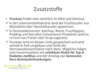 Zusatzstoffe 
•Fructose findet man natürlich im Obst und Gemüse. 
In der Lebensmittelindustrie wird der Fruchtzucker aus Maisstärke oder Haushaltszucker gewonnen. 
In Gemüsekonserven, Ketchup, Wurst, Fruchtjogurt, Pudding und fast allen Convenience Produkten wird es in Form von Pulver oder Sirup zugesetzt. 
Fructose wird im Körper nicht gespeichert und wird schnell in Fett umgebaut und treibt die Harnsäurekonzentration nach oben. Mögliche Folgen sind Insulinresistenz mit erhöhtem Risiko für Typ-2- Diabetes mellitus und der Anstieg von koronaren Herz-Kreislauferkrankungen.  