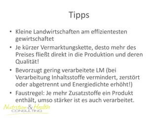 Tipps 
•Kleine Landwirtschaften am effizientesten gewirtschaftet 
•Je kürzer Vermarktungskette, desto mehr des Preises fließt direkt in die Produktion und deren Qualität! 
•Bevorzugt gering verarbeitete LM (bei Verarbeitung Inhaltsstoffe vermindert, zerstört oder abgetrennt und Energiedichte erhöht!) 
•Faustregel: Je mehr Zusatzstoffe ein Produkt enthält, umso stärker ist es auch verarbeitet.  