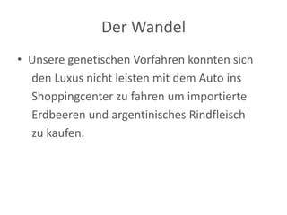 Der Wandel 
•Unsere genetischen Vorfahren konnten sich 
den Luxus nicht leisten mit dem Auto ins 
Shoppingcenter zu fahren um importierte 
Erdbeeren und argentinisches Rindfleisch 
zu kaufen.  