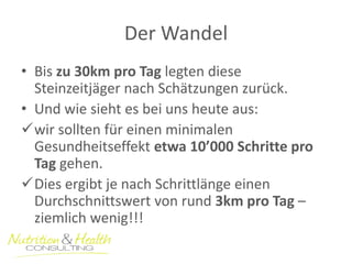 Der Wandel 
•Bis zu 30km pro Tag legten diese Steinzeitjäger nach Schätzungen zurück. 
•Und wie sieht es bei uns heute aus: 
wir sollten für einen minimalen Gesundheitseffekt etwa 10’000 Schritte pro Tag gehen. 
Dies ergibt je nach Schrittlänge einen Durchschnittswert von rund 3km pro Tag – ziemlich wenig!!!  