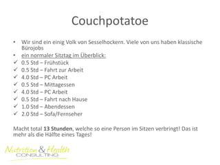 Couchpotatoe 
•Wir sind ein einig Volk von Sesselhockern. Viele von uns haben klassische Bürojobs 
•ein normaler Sitztag im Überblick: 
0.5 Std – Frühstück 
0.5 Std – Fahrt zur Arbeit 
4.0 Std – PC Arbeit 
0.5 Std – Mittagessen 
4.0 Std – PC Arbeit 
0.5 Std – Fahrt nach Hause 
1.0 Std – Abendessen 
2.0 Std – Sofa/Fernseher 
Macht total 13 Stunden, welche so eine Person im Sitzen verbringt! Das ist mehr als die Hälfte eines Tages!  