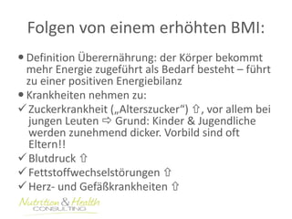 Folgen von einem erhöhten BMI: 
 Definition Überernährung: der Körper bekommt 
mehr Energie zugeführt als Bedarf besteht – führt 
zu einer positiven Energiebilanz 
 Krankheiten nehmen zu: 
 Zuckerkrankheit („Alterszucker“) , vor allem bei 
jungen Leuten  Grund: Kinder & Jugendliche 
werden zunehmend dicker. Vorbild sind oft 
Eltern!! 
 Blutdruck  
 Fettstoffwechselstörungen  
Herz- und Gefäßkrankheiten  
 