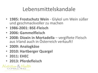 Lebensmittelskandale 
• 1985: Frostschutz Wein - Glykol um Wein süßer 
und geschmackvoller zu machen 
• 1986-2001: BSE-Fleisch 
• 2006: Gammelfleisch 
• 2008: Dioxin in Mortadella – vergiftete Fleisch 
aus Irland auch in Österreich verkauft! 
• 2009: Analogkäse 
• 2010: Hartberger Quargel 
• 2011: EHEC 
• 2013: Pferdefleisch 
 