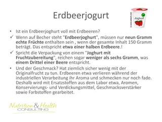 Erdbeerjogurt 
• Ist ein Erdbeerjoghurt voll mit Erdbeeren? 
 Wenn auf Becher steht "Erdbeerjoghurt", müssen nur neun Gramm 
echte Früchte enthalten sein , wenn der gesamte Inhalt 150 Gramm 
beträgt. Das entspricht etwa einer halben Erdbeere.! 
 Spricht die Verpackung von einem "Joghurt mit 
Fruchtzubereitung", reichen sogar weniger als sechs Gramm, was 
einem Drittel einer Beere entspricht. 
• Und der Geschmack? Hat ziemlich sicher wenig mit der 
Originalfrucht zu tun. Erdbeeren etwa verlieren während der 
industriellen Verarbeitung ihr Aroma und schmecken nur noch fade. 
Deshalb wird mit Ersatzstoffen aus dem Labor etwa, Aromen, 
Konservierungs- und Verdickungsmittel, Geschmacksverstärker 
sowie Farbstoffen gearbeitet. 
 