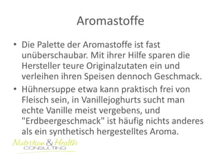 Aromastoffe 
• Die Palette der Aromastoffe ist fast 
unüberschaubar. Mit ihrer Hilfe sparen die 
Hersteller teure Originalzutaten ein und 
verleihen ihren Speisen dennoch Geschmack. 
• Hühnersuppe etwa kann praktisch frei von 
Fleisch sein, in Vanillejoghurts sucht man 
echte Vanille meist vergebens, und 
"Erdbeergeschmack" ist häufig nichts anderes 
als ein synthetisch hergestelltes Aroma. 
 