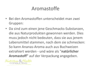 Aromastoffe 
• Bei den Aromastoffen unterscheidet man zwei 
Gruppen: 
• Da sind zum einen jene Geschmacks-Substanzen, 
die aus Naturprodukten gewonnen werden. Dies 
muss jedoch nicht bedeuten, dass sie aus jenem 
Lebensmittel stammen, nach dem sie schmecken: 
So kann Ananas-Aroma auch aus Buchweizen 
extrahiert werden - und wäre als "natürlicher 
Aromastoff" auf der Verpackung angegeben. 
 