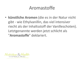 Aromastoffe 
• künstliche Aromen (die es in der Natur nicht 
gibt - wie Ethylvanillin, das viel intensiver 
riecht als der Inhaltsstoff der Vanilleschoten). 
Letztgenannte werden jetzt schlicht als 
"Aromastoffe" deklariert. 
 