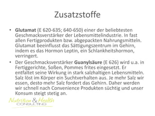 Zusatzstoffe 
• Glutamat (E 620-635; 640-650) einer der beliebtesten 
Geschmacksverstärker der Lebensmittelindustrie. In fast 
allen Fertigprodukten bzw. abgepackten Nahrungsmitteln. 
Glutamat beeinflusst das Sättigungszentrum im Gehirn, 
indem es das Hormon Leptin, ein Schlankheitshormon, 
verringert. 
• Der Geschmacksverstärker Guanylsäure (E 626) wird u.a. in 
Fertiggerichte, Soßen, Pommes frites eingesetzt. Er 
entfaltet seine Wirkung in stark salzhaltigen Lebensmitteln. 
Salz löst im Körper ein Suchtverhalten aus. Je mehr Salz wir 
essen, desto mehr Salz fordert das Gehirn. Daher werden 
wir schnell nach Convenience Produkten süchtig und unser 
Konsum steigt stetig an. 
 