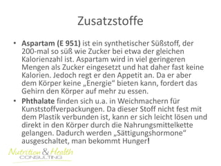 Zusatzstoffe 
• Aspartam (E 951) ist ein synthetischer Süßstoff, der 
200-mal so süß wie Zucker bei etwa der gleichen 
Kalorienzahl ist. Aspartam wird in viel geringeren 
Mengen als Zucker eingesetzt und hat daher fast keine 
Kalorien. Jedoch regt er den Appetit an. Da er aber 
dem Körper keine „Energie“ bieten kann, fordert das 
Gehirn den Körper auf mehr zu essen. 
• Phthalate finden sich u.a. in Weichmachern für 
Kunststoffverpackungen. Da dieser Stoff nicht fest mit 
dem Plastik verbunden ist, kann er sich leicht lösen und 
direkt in den Körper durch die Nahrungsmittelkette 
gelangen. Dadurch werden „Sättigungshormone“ 
ausgeschaltet, man bekommt Hunger! 
 