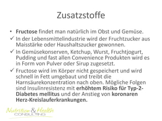 Zusatzstoffe 
• Fructose findet man natürlich im Obst und Gemüse. 
 In der Lebensmittelindustrie wird der Fruchtzucker aus 
Maisstärke oder Haushaltszucker gewonnen. 
 In Gemüsekonserven, Ketchup, Wurst, Fruchtjogurt, 
Pudding und fast allen Convenience Produkten wird es 
in Form von Pulver oder Sirup zugesetzt. 
 Fructose wird im Körper nicht gespeichert und wird 
schnell in Fett umgebaut und treibt die 
Harnsäurekonzentration nach oben. Mögliche Folgen 
sind Insulinresistenz mit erhöhtem Risiko für Typ-2- 
Diabetes mellitus und der Anstieg von koronaren 
Herz-Kreislauferkrankungen. 
 
