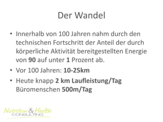 Der Wandel 
• Innerhalb von 100 Jahren nahm durch den 
technischen Fortschritt der Anteil der durch 
körperliche Aktivität bereitgestellten Energie 
von 90 auf unter 1 Prozent ab. 
• Vor 100 Jahren: 10-25km 
• Heute knapp 2 km Laufleistung/Tag 
Büromenschen 500m/Tag 
 