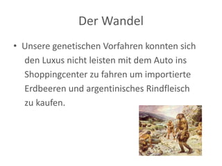 Der Wandel 
• Unsere genetischen Vorfahren konnten sich 
den Luxus nicht leisten mit dem Auto ins 
Shoppingcenter zu fahren um importierte 
Erdbeeren und argentinisches Rindfleisch 
zu kaufen. 
 