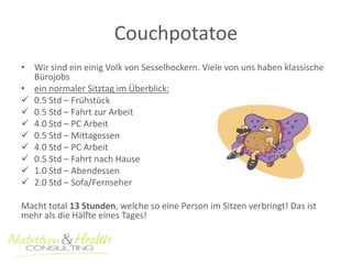 Couchpotatoe 
• Wir sind ein einig Volk von Sesselhockern. Viele von uns haben klassische 
Bürojobs 
• ein normaler Sitztag im Überblick: 
 0.5 Std – Frühstück 
 0.5 Std – Fahrt zur Arbeit 
 4.0 Std – PC Arbeit 
 0.5 Std – Mittagessen 
 4.0 Std – PC Arbeit 
 0.5 Std – Fahrt nach Hause 
 1.0 Std – Abendessen 
 2.0 Std – Sofa/Fernseher 
Macht total 13 Stunden, welche so eine Person im Sitzen verbringt! Das ist 
mehr als die Hälfte eines Tages! 
 
