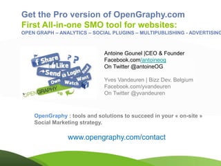 Get the Pro version of OpenGraphy.com
First All-in-one SMO tool for websites:
OPEN GRAPH – ANALYTICS – SOCIAL PLUGINS – MULTIPUBLISHING - ADVERTISING



                              Antoine Gounel |CEO & Founder
                              Facebook.com/antoineog
                              On Twitter @antoineOG

                              Yves Vandeuren | Bizz Dev. Belgium
                              Facebook.com/yvandeuren
                              On Twitter @yvandeuren



    OpenGraphy : tools and solutions to succeed in your « on-site »
    Social Marketing strategy.

                www.opengraphy.com/contact
 