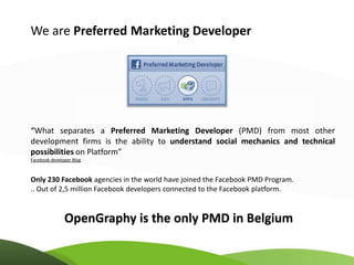 We are Preferred Marketing Developer




“What separates a Preferred Marketing Developer (PMD) from most other
development firms is the ability to understand social mechanics and technical
possibilities on Platform”
Facebook developer Blog



Only 230 Facebook agencies in the world have joined the Facebook PMD Program.
.. Out of 2,5 million Facebook developers connected to the Facebook platform.


               OpenGraphy is the only PMD in Belgium
 