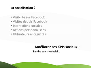 La socialisation ?

• Visibilité sur Facebook
• Visites depuis Facebook
• Interactions sociales
• Actions personnalisées
• Utilisateurs enregistrés


                 Améliorer ses KPIs sociaux !
                Rendre son site social…
 