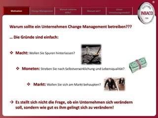 ®
                                   Warum externe                     Unser
Motivation     Change Management                   Warum wir?
                                       Hilfe?                   Umsetzungsmodell




Warum sollte ein Unternehmen Change Management betreiben???

… Die Gründe sind einfach:


 Macht: Wollen Sie Spuren hinterlassen?


     Moneten: Streben Sie nach Selbstverwirklichung und Lebensqualität?


              Markt: Wollen Sie sich am Markt behaupten?



 Es stellt sich nicht die Frage, ob ein Unternehmen sich verändern
  soll, sondern wie gut es ihm gelingt sich zu verändern!
 
