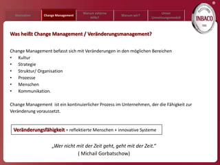 ®
                                    Warum externe                        Unser
  Motivation    Change Management                    Warum wir?
                                        Hilfe?                      Umsetzungsmodell



Was heißt Change Management / Veränderungsmanagement?


Change Management befasst sich mit Veränderungen in den möglichen Bereichen
• Kultur
• Strategie
• Struktur/ Organisation
• Prozesse
• Menschen
• Kommunikation.

Change Management ist ein kontinuierlicher Prozess im Unternehmen, der die Fähigkeit zur
Veränderung voraussetzt.


 Veränderungsfähigkeit = reflektierte Menschen + innovative Systeme

                    „Wer nicht mit der Zeit geht, geht mit der Zeit.“
                               ( Michail Gorbatschow)
 