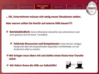 ®
                                   Warum externe                        Unser
Motivation     Change Management                    Warum wir?
                                       Hilfe?                      Umsetzungsmodell




… OK, Unternehmen müssen sich stetig neuen Situationen stellen.

Aber warum sollten Sie hierfür auf externe Hilfe bauen???


 Betriebsblindheit: Interne Mitarbeiter betrachten das Unternehmen nach
    einer gewissen Zeit mit einem Tunnelblick



     Fehlende Ressourcen und Kompetenzen: Unternehmen verfügen
         häufig nicht über die entsprechenden Kapazitäten und Methodik, um sich
         strukturiert selbst zu coachen

 Wir bringen neue Ideen mit und stellen einen Know-how Transfer
  sicher

 Wir liefern Ihnen die Hilfe zur Selbsthilfe!
 