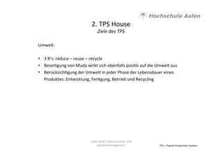 2.	
  TPS	
  House	
  	
  
Ziele	
  des	
  TPS	
  
TPS	
  =	
  Toyota	
  Produc9on	
  System	
  
Umwelt:	
  
	
  
•  3	
  R‘s:	
  reduce	
  –	
  reuse	
  –	
  recycle	
  	
  
•  Besei9gung	
  von	
  Muda	
  wirkt	
  sich	
  ebenfalls	
  posi9v	
  auf	
  die	
  Umwelt	
  aus	
  	
  
•  Berücksich9gung	
  der	
  Umwelt	
  in	
  jeder	
  Phase	
  der	
  Lebensdauer	
  eines	
  
Produktes:	
  Entwicklung,	
  Fer9gung,	
  Betrieb	
  und	
  Recycling	
  	
  	
  
	
  
Julian	
  Weiß	
  /	
  Simon	
  Genter	
  VU6	
  
Qualitätsmanagement	
  
 