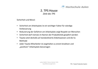 2.	
  TPS	
  House	
  	
  
Ziele	
  des	
  TPS	
  
TPS	
  =	
  Toyota	
  Produc9on	
  System	
  
Sicherheit	
  und	
  Moral:	
  
	
  
•  Sicherheit	
  am	
  Arbeitsplatz	
  ist	
  ein	
  wich9ger	
  Faktor	
  für	
  ständige	
  
Verbesserung	
  
•  Reduzierung	
  der	
  Gefahren	
  am	
  Arbeitsplatz	
  zeigt	
  Respekt	
  vor	
  Menschen	
  	
  
•  Sicherheit	
  darf	
  niemals	
  im	
  Namen	
  der	
  Produk9vität	
  geopfert	
  werden	
  	
  
•  Toyota	
  setzt	
  deshalb	
  auf	
  standardisierte	
  Arbeitsweisen	
  und	
  die	
  5s-­‐
Methode	
  	
  
•  Jeder	
  Toyota	
  Mitarbeiter	
  ist	
  angehalten	
  zu	
  einem	
  krea9ven	
  und	
  
„posi9ven“	
  Arbeitsplatz	
  beizutragen	
  	
  
Julian	
  Weiß	
  /	
  Simon	
  Genter	
  VU6	
  
Qualitätsmanagement	
  
 