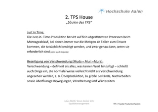2.	
  TPS	
  House	
  	
  
„Säulen	
  des	
  TPS“	
  
TPS	
  =	
  Toyota	
  Produc9on	
  System	
  
Just	
  in	
  Time:	
  
Die	
  Just-­‐in-­‐	
  Time-­‐Produk9on	
  beruht	
  auf	
  fein	
  abges9mmten	
  Prozessen	
  beim	
  
Montageablauf,	
  bei	
  denen	
  immer	
  nur	
  die	
  Mengen	
  an	
  Teilen	
  zum	
  Einsatz	
  
kommen,	
  die	
  tatsächlich	
  benö9gt	
  werden,	
  und	
  zwar	
  genau	
  dann,	
  wenn	
  sie	
  
erforderlich	
  sind	
  (siehe	
  auch	
  Heijunka)	
  	
  
	
  
Besei9gung	
  von	
  Verschwendung	
  (Muda	
  –	
  Muri	
  –Mura):	
  
Verschwendung	
  –	
  deﬁniert	
  als	
  alles,	
  was	
  keinen	
  Wert	
  hinzufügt	
  –	
  schließt	
  
auch	
  Dinge	
  ein,	
  die	
  normalerweise	
  vielleicht	
  nicht	
  als	
  Verschwendung	
  
angesehen	
  werden,	
  z.	
  B.	
  Überproduk9on,	
  zu	
  große	
  Bestände,	
  Nacharbeiten	
  
sowie	
  überﬂüssige	
  Bewegungen,	
  Verarbeitung	
  und	
  Wartezeiten	
  	
  
	
  
	
  
Julian	
  Weiß	
  /	
  Simon	
  Genter	
  VU6	
  
Qualitätsmanagement	
  
 