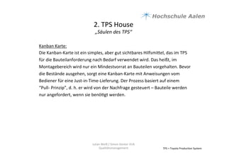 2.	
  TPS	
  House	
  	
  
„Säulen	
  des	
  TPS“	
  
TPS	
  =	
  Toyota	
  Produc9on	
  System	
  
Kanban	
  Karte:	
  
Die	
  Kanban-­‐Karte	
  ist	
  ein	
  simples,	
  aber	
  gut	
  sichtbares	
  Hilfsmiael,	
  das	
  im	
  TPS	
  
für	
  die	
  Bauteilanforderung	
  nach	
  Bedarf	
  verwendet	
  wird.	
  Das	
  heißt,	
  im	
  
Montagebereich	
  wird	
  nur	
  ein	
  Mindestvorrat	
  an	
  Bauteilen	
  vorgehalten.	
  Bevor	
  
die	
  Bestände	
  ausgehen,	
  sorgt	
  eine	
  Kanban-­‐Karte	
  mit	
  Anweisungen	
  vom	
  
Bediener	
  für	
  eine	
  Just-­‐in-­‐Time-­‐Lieferung.	
  Der	
  Prozess	
  basiert	
  auf	
  einem	
  
“Pull-­‐	
  Prinzip”,	
  d.	
  h.	
  er	
  wird	
  von	
  der	
  Nachfrage	
  gesteuert	
  –	
  Bauteile	
  werden	
  
nur	
  angefordert,	
  wenn	
  sie	
  benö9gt	
  werden.	
  	
  
	
  
	
  
	
  
	
  
Julian	
  Weiß	
  /	
  Simon	
  Genter	
  VU6	
  
Qualitätsmanagement	
  
 