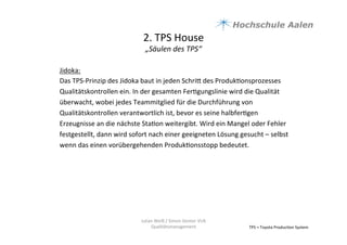 2.	
  TPS	
  House	
  	
  
„Säulen	
  des	
  TPS“	
  
TPS	
  =	
  Toyota	
  Produc9on	
  System	
  
Jidoka:	
  
Das	
  TPS-­‐Prinzip	
  des	
  Jidoka	
  baut	
  in	
  jeden	
  Schria	
  des	
  Produk9onsprozesses	
  
Qualitätskontrollen	
  ein.	
  In	
  der	
  gesamten	
  Fer9gungslinie	
  wird	
  die	
  Qualität	
  
überwacht,	
  wobei	
  jedes	
  Teammitglied	
  für	
  die	
  Durchführung	
  von	
  
Qualitätskontrollen	
  verantwortlich	
  ist,	
  bevor	
  es	
  seine	
  halbfer9gen	
  
Erzeugnisse	
  an	
  die	
  nächste	
  Sta9on	
  weitergibt.	
  Wird	
  ein	
  Mangel	
  oder	
  Fehler	
  
festgestellt,	
  dann	
  wird	
  sofort	
  nach	
  einer	
  geeigneten	
  Lösung	
  gesucht	
  –	
  selbst	
  
wenn	
  das	
  einen	
  vorübergehenden	
  Produk9onsstopp	
  bedeutet.	
  	
  
	
  	
  
	
  
	
  
	
  
	
  
	
  
Julian	
  Weiß	
  /	
  Simon	
  Genter	
  VU6	
  
Qualitätsmanagement	
  
 
