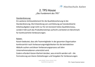 2.	
  TPS	
  House	
  	
  
„Das	
  Fundament	
  des	
  TPS“	
  
TPS	
  =	
  Toyota	
  Produc9on	
  System	
  
Standardisierung:	
  
Ein	
  weiteres	
  Schlüsselelement	
  für	
  die	
  Qualitätssicherung	
  ist	
  die	
  
Standardisierung.	
  Die	
  Entwicklung	
  von	
  und	
  Stützung	
  auf	
  standardisierte	
  
Arbeitsaufgaben	
  sorgt	
  nicht	
  nur	
  für	
  ein	
  konstant	
  hohes	
  Qualitätsniveau,	
  
sondern	
  hält	
  auch	
  das	
  Produk9onstempo	
  aufrecht	
  und	
  bietet	
  ein	
  Benchmark	
  
für	
  kon9nuierliche	
  Verbesserungen.	
  	
  
	
  
Kaizen:	
  
Kaizen	
  bedeutet,	
  dass	
  alle	
  Teammitglieder	
  in	
  der	
  gesamten	
  Organisa9on	
  
kon9nuierlich	
  nach	
  Verbesserungsmöglichkeiten	
  für	
  die	
  betrieblichen	
  
Abläufe	
  suchen	
  und	
  dieser	
  Verbesserungsprozess	
  auf	
  allen	
  
Unternehmensebenen	
  unterstützt	
  wird.	
  	
  
Zudem	
  erfordert	
  Kaizen	
  Klarheit	
  darüber,	
  was	
  erreicht	
  werden	
  soll	
  –	
  die	
  
Formulierung	
  von	
  klaren	
  Zielstellungen	
  und	
  Vorgaben	
  für	
  Verbesserungen.	
  	
  
	
  
	
  
	
  
Julian	
  Weiß	
  /	
  Simon	
  Genter	
  VU6	
  
Qualitätsmanagement	
  
 