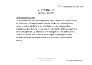 2.	
  TPS	
  House	
  	
  
„Der	
  Kern	
  des	
  TPS“	
  
TPS	
  =	
  Toyota	
  Produc9on	
  System	
  
Thinking	
  People	
  System:	
  	
  
Die	
  Mitarbeiter	
  werden	
  dazu	
  aufgefordert,	
  über	
  Prozesse	
  nachzudenken	
  und	
  
bei	
  Bedarf	
  rechtzei9g	
  einzugreifen,	
  um	
  den	
  den	
  Prozess	
  reibungslos	
  am	
  
Laufen	
  zu	
  halten.	
  Der	
  Mitarbeiter	
  wird	
  dadurch	
  in	
  den	
  Prozesserfolg	
  
eingebunden.	
  Das	
  thinking	
  people	
  system	
  verlässt	
  sich	
  nicht	
  nur	
  darauf,	
  dass	
  
Verbesserungen	
  von	
  Experten	
  oder	
  dem	
  Management	
  entwickelt	
  werden,	
  
sondern	
  es	
  werden	
  die	
  Kenntnisse,	
  Erfahrungen	
  und	
  Fähigkeiten	
  jedes	
  
einzelnen	
  Mitarbeiters	
  welcher	
  unmiaelbar	
  an	
  einem	
  Prozess	
  arbeitet	
  
genutzt.	
  	
  	
  
	
  
Julian	
  Weiß	
  /	
  Simon	
  Genter	
  VU6	
  
Qualitätsmanagement	
  
 