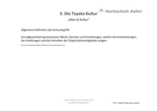 3.	
  Die	
  Toyota	
  Kultur	
  
„Was	
  ist	
  Kultur“	
  	
  
	
  
TPS	
  =	
  Toyota	
  Produc9on	
  System	
  
Julian	
  Weiß	
  /	
  Simon	
  Genter	
  VU6	
  
Qualitätsmanagement	
  
Allgemeine	
  Deﬁni9on	
  des	
  Kulturbegriﬀs:	
  	
  
	
  
Grundgesamtheit	
  gemeinsamer	
  Werte,	
  Normen	
  und	
  Einstellungen,	
  welche	
  die	
  Entscheidungen,	
  
die	
  Handlungen	
  und	
  das	
  Verhalten	
  der	
  Organisa9onsmitglieder	
  prägen.	
  
	
  hap://wirtschauslexikon.gabler.de/Deﬁni9on/unternehmenskultur.html	
  
 
