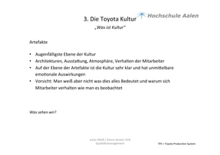 3.	
  Die	
  Toyota	
  Kultur	
  
„Was	
  ist	
  Kultur“	
  	
  
	
  
TPS	
  =	
  Toyota	
  Produc9on	
  System	
  
Julian	
  Weiß	
  /	
  Simon	
  Genter	
  VU6	
  
Qualitätsmanagement	
  
Artefakte	
  
	
  
•  Augenfälligste	
  Ebene	
  der	
  Kultur	
  	
  
•  Architekturen,	
  Ausstaaung,	
  Atmosphäre,	
  Verhalten	
  der	
  Mitarbeiter	
  	
  
•  Auf	
  der	
  Ebene	
  der	
  Artefakte	
  ist	
  die	
  Kultur	
  sehr	
  klar	
  und	
  hat	
  unmiaelbare	
  
emo9onale	
  Auswirkungen	
  	
  
•  Vorsicht:	
  Man	
  weiß	
  aber	
  nicht	
  was	
  dies	
  alles	
  Bedeutet	
  und	
  warum	
  sich	
  
Mitarbeiter	
  verhalten	
  wie	
  man	
  es	
  beobachtet	
  	
  	
  	
  
Was	
  sehen	
  wir?	
  
 