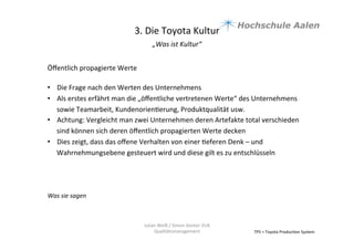 3.	
  Die	
  Toyota	
  Kultur	
  
„Was	
  ist	
  Kultur“	
  	
  
	
  
TPS	
  =	
  Toyota	
  Produc9on	
  System	
  
Julian	
  Weiß	
  /	
  Simon	
  Genter	
  VU6	
  
Qualitätsmanagement	
  
Öﬀentlich	
  propagierte	
  Werte	
  	
  
	
  
•  Die	
  Frage	
  nach	
  den	
  Werten	
  des	
  Unternehmens	
  	
  
•  Als	
  erstes	
  erfährt	
  man	
  die	
  „öﬀentliche	
  vertretenen	
  Werte“	
  des	
  Unternehmens	
  
sowie	
  Teamarbeit,	
  Kundenorien9erung,	
  Produktqualität	
  usw.	
  	
  
•  Achtung:	
  Vergleicht	
  man	
  zwei	
  Unternehmen	
  deren	
  Artefakte	
  total	
  verschieden	
  
sind	
  können	
  sich	
  deren	
  öﬀentlich	
  propagierten	
  Werte	
  decken	
  
•  Dies	
  zeigt,	
  dass	
  das	
  oﬀene	
  Verhalten	
  von	
  einer	
  9eferen	
  Denk	
  –	
  und	
  
Wahrnehmungsebene	
  gesteuert	
  wird	
  und	
  diese	
  gilt	
  es	
  zu	
  entschlüsseln	
  
Was	
  sie	
  sagen	
  	
  
 