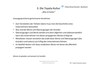 3.	
  Die	
  Toyota	
  Kultur	
  
„Was	
  ist	
  Kultur“	
  	
  
	
  
TPS	
  =	
  Toyota	
  Produc9on	
  System	
  
Julian	
  Weiß	
  /	
  Simon	
  Genter	
  VU6	
  
Qualitätsmanagement	
  
Unausgesprochene	
  gemeinsame	
  Annahmen	
  
	
  
•  Zum	
  Verständnis	
  der	
  Tiefsten	
  ebene	
  muss	
  man	
  die	
  Geschichte	
  eines	
  
Unternehmens	
  betrachten	
  	
  
•  Was	
  sind	
  die	
  Werte	
  und	
  Überzeugungen	
  der	
  Gründer	
  	
  
•  Überzeugungen	
  und	
  Werte	
  werden	
  erst	
  dann	
  allgemein	
  und	
  selbstverständlich	
  
wenn	
  das	
  Unternehmen	
  mit	
  diesen	
  propagierten	
  Werten	
  Erfolg	
  hat	
  
•  Mitarbeiter	
  müssen	
  verstehen	
  das	
  exakt	
  diese	
  Werte	
  und	
  Überzeugungen	
  (des	
  
Gründers	
  und	
  Leiters)	
  zum	
  Erﬂog	
  des	
  Unternehmens	
  führten.	
  	
  
•  Im	
  Idealfall	
  decken	
  sich	
  diese	
  entdeckten	
  Werte	
  mit	
  denen	
  die	
  öﬀentlich	
  
propagiert	
  werden	
  	
  
Woran	
  sie	
  glauben	
  und	
  wonach	
  sie	
  handeln	
  
 
