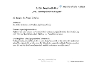3.	
  Die	
  Toyota	
  Kultur	
  
„Die	
  3	
  Ebenen	
  projiziert	
  auf	
  Toyota“	
  	
  
	
  
TPS	
  =	
  Toyota	
  Produc9on	
  System	
  
Julian	
  Weiß	
  /	
  Simon	
  Genter	
  VU6	
  
Qualitätsmanagement	
  
Am	
  Beispiel	
  des	
  Andon	
  Systems:	
  	
  
	
  
Artefakte:	
  
Das	
  Andon	
  System	
  ist	
  ein	
  Artefakt	
  des	
  Unternehmens	
  	
  
	
  
Öﬀentlich	
  propagierte	
  Werte:	
  
Probleme	
  ans	
  Licht	
  bringen	
  und	
  konBnuierliche	
  Verbesserung	
  des	
  Systems;	
  OrganisaBon	
  legt	
  
mehr	
  Wert	
  auf	
  Qualität	
  als	
  auf	
  die	
  Erfüllung	
  von	
  ProdukBonsvorgaben	
  	
  
	
  
Grundlegende	
  unausgesprochene	
  Annahmen:	
  	
  
Vertrauensvolle	
  Atmosphäre,	
  in	
  der	
  es	
  nicht	
  darauf	
  ankommt,	
  ob	
  das	
  ziehen	
  der	
  Notbremse	
  
tatsächlich	
  erforderlich	
  ist	
  oder	
  nicht.	
  Der	
  Mitarbeiter	
  brauch	
  keine	
  Strafe	
  fürchten,	
  sondern	
  
kann	
  sich	
  auf	
  eine	
  Belohnung	
  freuen	
  falls	
  wirklich	
  ein	
  Problem	
  idenBﬁziert	
  wird	
  	
  
	
  
 