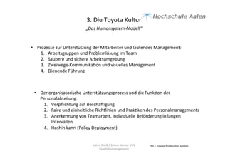 3.	
  Die	
  Toyota	
  Kultur	
  
„Das	
  Humansystem-­‐Modell“	
  	
  
	
  
TPS	
  =	
  Toyota	
  Produc9on	
  System	
  Julian	
  Weiß	
  /	
  Simon	
  Genter	
  VU6	
  
Qualitätsmanagement	
  
•  Prozesse	
  zur	
  Unterstützung	
  der	
  Mitarbeiter	
  und	
  laufendes	
  Management:	
  	
  
1.  Arbeitsgruppen	
  und	
  Problemlösung	
  im	
  Team	
  
2.  Saubere	
  und	
  sichere	
  Arbeitsumgebung	
  	
  
3.  Zweiwege-­‐Kommunika9on	
  und	
  visuelles	
  Management	
  	
  
4.  Dienende	
  Führung	
  	
  
	
  
•  Der	
  organisatorische	
  Unterstützungsprozess	
  und	
  die	
  Funk9on	
  der	
  
Personalabteilung:	
  	
  
1.  Verpﬂichtung	
  auf	
  Beschäuigung	
  	
  
2.  Faire	
  und	
  einheitliche	
  Richtlinien	
  und	
  Prak9ken	
  des	
  Personalmanagements	
  
3.  Anerkennung	
  von	
  Teamarbeit,	
  individuelle	
  Beförderung	
  in	
  langen	
  
Intervallen	
  	
  
4.  Hoshin	
  kanri	
  (Policy	
  Deployment)	
  
 