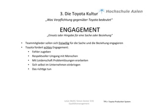 3.	
  Die	
  Toyota	
  Kultur	
  
„Was	
  Verpﬂichtung	
  gegenüber	
  Toyota	
  bedeutet“	
  	
  
	
  
TPS	
  =	
  Toyota	
  Produc9on	
  System	
  Julian	
  Weiß	
  /	
  Simon	
  Genter	
  VU6	
  
Qualitätsmanagement	
  
ENGAGEMENT	
  
„Einsatz	
  oder	
  Hingabe	
  für	
  eine	
  Sache	
  oder	
  Beziehung“	
  	
  
	
  
•  Teammitglieder	
  sollen	
  sich	
  freiwillig	
  für	
  die	
  Sache	
  und	
  die	
  Beziehung	
  engagieren	
  	
  
•  Toyota	
  fordert	
  echtes	
  Engagement:	
  
•  Fehler	
  zugeben	
  
•  Respektvoller	
  Umgang	
  mit	
  Menschen	
  	
  
•  Mit	
  Leidenschau	
  Problemlösungen	
  erarbeiten	
  	
  
•  Sich	
  selbst	
  im	
  Unternehmen	
  einbringen	
  	
  
•  Das	
  rich9ge	
  tun	
  	
  
	
  
 
