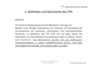 1.	
  Deﬁni9on	
  und	
  Geschichte	
  des	
  TPS	
  
Deﬁni9on:	
  
	
  
Das	
  Toyota	
  Produk9onssystem	
  versetzt	
  Mitarbeiter	
  in	
  die	
  Lage,	
  die	
  
Qualität	
   durch	
   ständige	
   Verbesserung	
   von	
   Prozessen	
   und	
   Vermeidung	
   der	
  
Verschwendung	
   von	
   natürlichen,	
   menschlichen	
   und	
   unternehmerischen	
  
Ressourcen	
   zu	
   op9mieren.	
   Das	
   TPS	
   wirkt	
   sich	
   auf	
   jeden	
   Aspekt	
   der	
  
Organisa9on	
   aus	
   und	
   beinhaltet	
   eine	
   gemeinsame	
   Basis	
   an	
   Werten,	
   Wissen	
  
und	
   Verfahren.	
   Die	
   Mitarbeiter	
   werden	
   mit	
   gut	
   deﬁnierten	
  
Verantwortlichkeiten	
   in	
   jedem	
   Produk9onsschria	
   betraut,	
   und	
   jedes	
  
Teammitglied	
  wird	
  ermu9gt,	
  nach	
  Verbesserungen	
  zu	
  streben.	
  	
  
	
  
TPS	
  =	
  Toyota	
  Produc9on	
  System	
  	
  
Julian	
  Weiß	
  /	
  Simon	
  Genter	
  VU6	
  
Qualitätsmanagement	
  
 