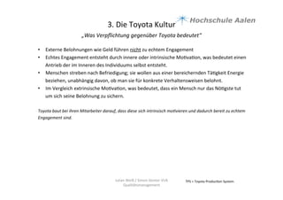 3.	
  Die	
  Toyota	
  Kultur	
  
„Was	
  Verpﬂichtung	
  gegenüber	
  Toyota	
  bedeutet“	
  	
  
	
  
TPS	
  =	
  Toyota	
  Produc9on	
  System	
  Julian	
  Weiß	
  /	
  Simon	
  Genter	
  VU6	
  
Qualitätsmanagement	
  
•  Externe	
  Belohnungen	
  wie	
  Geld	
  führen	
  nicht	
  zu	
  echtem	
  Engagement	
  	
  	
  
•  Echtes	
  Engagement	
  entsteht	
  durch	
  innere	
  oder	
  intrinsische	
  Mo9va9on,	
  was	
  bedeutet	
  einen	
  
Antrieb	
  der	
  im	
  Inneren	
  des	
  Individuums	
  selbst	
  entsteht.	
  	
  
•  Menschen	
  streben	
  nach	
  Befriedigung;	
  sie	
  wollen	
  aus	
  einer	
  bereichernden	
  Tä9gkeit	
  Energie	
  
beziehen,	
  unabhängig	
  davon,	
  ob	
  man	
  sie	
  für	
  konkrete	
  Verhaltensweisen	
  belohnt.	
  	
  
•  Im	
  Vergleich	
  extrinsische	
  Mo9va9on,	
  was	
  bedeutet,	
  dass	
  ein	
  Mensch	
  nur	
  das	
  Nö9gste	
  tut	
  
um	
  sich	
  seine	
  Belohnung	
  zu	
  sichern.	
  	
  
Toyota	
  baut	
  bei	
  ihren	
  Mitarbeiter	
  darauf,	
  dass	
  diese	
  sich	
  intrinsisch	
  moBvieren	
  und	
  dadurch	
  bereit	
  zu	
  echtem	
  
Engagement	
  sind.	
  	
  
	
  
	
  
	
  
 