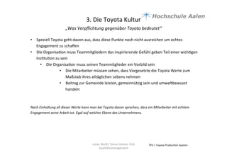 3.	
  Die	
  Toyota	
  Kultur	
  
„Was	
  Verpﬂichtung	
  gegenüber	
  Toyota	
  bedeutet“	
  	
  
	
  
TPS	
  =	
  Toyota	
  Produc9on	
  System	
  Julian	
  Weiß	
  /	
  Simon	
  Genter	
  VU6	
  
Qualitätsmanagement	
  
•  Speziell	
  Toyota	
  geht	
  davon	
  aus,	
  dass	
  diese	
  Punkte	
  noch	
  nicht	
  ausreichen	
  um	
  echtes	
  
Engagement	
  zu	
  schaﬀen	
  
•  Die	
  Organisa9on	
  muss	
  Teammitgliedern	
  das	
  inspirierende	
  Gefühl	
  geben	
  Teil	
  einer	
  wich9gen	
  
Ins9tu9on	
  zu	
  sein	
  	
  
•  Die	
  Organisa9on	
  muss	
  seinen	
  Teammitglieder	
  ein	
  Vorbild	
  sein	
  	
  
•  Die	
  Mitarbeiter	
  müssen	
  sehen,	
  dass	
  Vorgesetzte	
  die	
  Toyota	
  Werte	
  zum	
  
Maßstab	
  ihres	
  alltäglichen	
  Lebens	
  nehmen	
  
•  Beitrag	
  zur	
  Gemeinde	
  leisten,	
  gemeinnützig	
  sein	
  und	
  umweltbewusst	
  
handeln	
  	
  
	
  
	
  
Nach	
  Einhaltung	
  all	
  dieser	
  Werte	
  kann	
  man	
  bei	
  Toyota	
  davon	
  sprechen,	
  dass	
  ein	
  Mitarbeiter	
  mit	
  echtem	
  
Engagement	
  seine	
  Arbeit	
  tut.	
  Egal	
  auf	
  welcher	
  Ebene	
  des	
  Unternehmens.	
  	
  
	
  
	
  
	
  
 