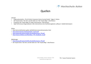 Quellen	
  	
  
TPS	
  =	
  Toyota	
  Produc9on	
  System	
  Julian	
  Weiß	
  /	
  Simon	
  Genter	
  VU6	
  
Qualitätsmanagement	
  
Literatur	
  
•  Organisa9onskultur	
  „The	
  Ed	
  Schein	
  Corporate	
  Culture	
  Survival	
  Guide“	
  -­‐Edgar	
  H.	
  Schein-­‐	
  
•  Die	
  Toyota	
  Kultur:	
  Das	
  Herz	
  und	
  die	
  Seele	
  von	
  "Der	
  Toyota	
  Weg“	
  -­‐Liker/Hoseus-­‐	
  
•  Praxisbuch	
  Der	
  Toyota	
  Weg:	
  Für	
  jedes	
  Unternehmen	
  -­‐Liker/Hoseus-­‐	
  
•  High-­‐Performance-­‐Organisa9onen:	
  Wie	
  Unternehmen	
  eine	
  Hochleistungskultur	
  auyauen	
  -­‐Heidbrink/Jenewein-­‐	
  
Online	
  
•  hap://wirtschauslexikon.gabler.de/Deﬁni9on/unternehmenskultur.html	
  
•  hap://www.deming.ch/downloads/D_Toyota.pdf	
  
•  hap://www.pdf.toyota-­‐forklius-­‐info.de/Broschuere_TPS.pdf	
  	
  
•  hap://www.artoﬂean.com/ﬁles/Basic_TPS_Handbook_v1.pdf	
  
	
  
Abbildungen	
  	
  
•  hap://www.pdf.toyota-­‐forklius-­‐info.de/Broschuere_TPS.pdf	
  	
  
•  Die	
  Toyota	
  Kultur:	
  Das	
  Herz	
  und	
  die	
  Seele	
  von	
  "Der	
  Toyota	
  Weg“	
  -­‐Liker/Hoseus-­‐	
  
	
  
 