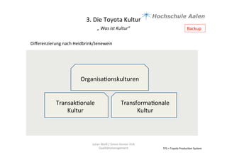TPS	
  =	
  Toyota	
  Produc9on	
  System	
  
Julian	
  Weiß	
  /	
  Simon	
  Genter	
  VU6	
  
Qualitätsmanagement	
  
Diﬀerenzierung	
  nach	
  Heidbrink/Jenewein	
  
	
  
	
  
	
  
Transforma9onale	
  
Kultur	
  
Transak9onale	
  	
  
Kultur	
  
Organisa9onskulturen	
  
3.	
  Die	
  Toyota	
  Kultur	
  
„	
  Was	
  ist	
  Kultur“	
  	
  
	
  
Backup	
  
 