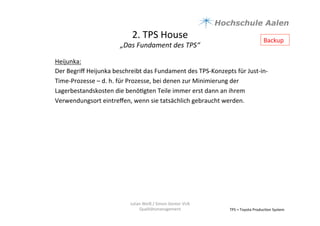 2.	
  TPS	
  House	
  	
  
„Das	
  Fundament	
  des	
  TPS“	
  
TPS	
  =	
  Toyota	
  Produc9on	
  System	
  
Heijunka:	
  
Der	
  Begriﬀ	
  Heijunka	
  beschreibt	
  das	
  Fundament	
  des	
  TPS-­‐Konzepts	
  für	
  Just-­‐in-­‐
Time-­‐Prozesse	
  –	
  d.	
  h.	
  für	
  Prozesse,	
  bei	
  denen	
  zur	
  Minimierung	
  der	
  
Lagerbestandskosten	
  die	
  benö9gten	
  Teile	
  immer	
  erst	
  dann	
  an	
  ihrem	
  
Verwendungsort	
  eintreﬀen,	
  wenn	
  sie	
  tatsächlich	
  gebraucht	
  werden.	
  	
  
	
  
Julian	
  Weiß	
  /	
  Simon	
  Genter	
  VU6	
  
Qualitätsmanagement	
  
Backup	
  
 