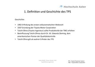 1.	
  Deﬁni9on	
  und	
  Geschichte	
  des	
  TPS	
  
Geschichte:	
  
	
  
•  1902	
  Erﬁndung	
  des	
  ersten	
  vollautoma9schen	
  Webstuhl	
  
•  1937	
  Gründung	
  der	
  Toyota	
  Motor	
  Corpora9on	
  	
  
•  Taiichi	
  Ohno	
  (Toyota	
  Ingenieur)	
  sollte	
  Produk9vität	
  der	
  TMC	
  erhöhen	
  	
  
•  Beeinﬂussung	
  Taiichi	
  Ohnos	
  durch	
  Dr.	
  W.	
  Edwards	
  Deming,	
  dem	
  
amerikanischen	
  Pionier	
  der	
  Qualitätskontrolle	
  
•  Taiichi	
  Ohno	
  gilt	
  als	
  wahrer	
  Erﬁnder	
  des	
  TPS	
  	
  
	
  
TPS	
  =	
  Toyota	
  Produc9on	
  System	
  
TMC	
  =	
  Toyota	
  Motor	
  Corpora9on	
  	
  
Julian	
  Weiß	
  /	
  Simon	
  Genter	
  VU6	
  
Qualitätsmanagement	
  
 
