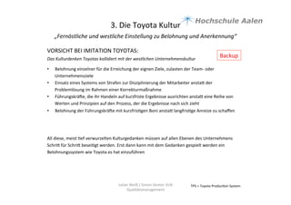 3.	
  Die	
  Toyota	
  Kultur	
  
„Fernöstliche	
  und	
  westliche	
  Einstellung	
  zu	
  Belohnung	
  und	
  Anerkennung“	
  	
  
	
  
TPS	
  =	
  Toyota	
  Produc9on	
  System	
  Julian	
  Weiß	
  /	
  Simon	
  Genter	
  VU6	
  
Qualitätsmanagement	
  
VORSICHT	
  BEI	
  IMITATION	
  TOYOTAS:	
  
	
  
Das	
  Kulturdenken	
  Toyotas	
  kollidiert	
  mit	
  der	
  westlichen	
  Unternehmenskultur	
  
	
  
•  Belohnung	
  einzelner	
  für	
  die	
  Erreichung	
  der	
  eignen	
  Ziele,	
  zulasten	
  der	
  Team-­‐	
  oder	
  
Unternehmensziele	
  	
  
•  Einsatz	
  eines	
  Systems	
  von	
  Strafen	
  zur	
  Disziplinierung	
  der	
  Mitarbeiter	
  anstaa	
  der	
  
Problemlösung	
  im	
  Rahmen	
  einer	
  Korrekturmaßnahme	
  	
  
•  Führungskräue,	
  die	
  ihr	
  Handeln	
  auf	
  kurzfriste	
  Ergebnisse	
  ausrichten	
  anstaa	
  eine	
  Reihe	
  von	
  
Werten	
  und	
  Prinzipien	
  auf	
  den	
  Prozess,	
  der	
  die	
  Ergebnisse	
  nach	
  sich	
  zieht	
  
•  Belohnung	
  der	
  Führungskräue	
  mit	
  kurzfris9gen	
  Boni	
  anstaa	
  langfris9ge	
  Anreize	
  zu	
  schaﬀen	
  	
  
All	
  diese,	
  meist	
  9ef	
  verwurzelten	
  Kulturgedanken	
  müssen	
  auf	
  allen	
  Ebenen	
  des	
  Unternehmens	
  
Schria	
  für	
  Schria	
  besei9gt	
  werden.	
  Erst	
  dann	
  kann	
  mit	
  dem	
  Gedanken	
  gespielt	
  werden	
  ein	
  
Belohnungssystem	
  wie	
  Toyota	
  es	
  hat	
  einzuführen	
  	
  
Backup	
  
 