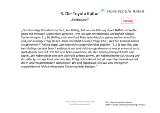 3.	
  Die	
  Toyota	
  Kultur	
  
„Fallbeispiel“	
  	
  
	
  
TPS	
  =	
  Toyota	
  Produc9on	
  System	
  
TMMK	
  =	
  Toyota	
  Motor	
  Manufacturing	
  Kentucky	
  
Julian	
  Weiß	
  /	
  Simon	
  Genter	
  VU6	
  
Qualitätsmanagement	
  
„Der	
  ehemalige	
  Präsident	
  von	
  Ford,	
  Red	
  Polling,	
  bat	
  um	
  eine	
  Führung	
  durch	
  TMMK	
  und	
  wollte	
  
gerne	
  mit	
  leitenden	
  Angestellten	
  sprechen.	
  Herr	
  Cho	
  war	
  einverstanden	
  und	
  traf	
  die	
  nöBgen	
  
Vorbereitungen.	
  [...]	
  Sie	
  (Polling	
  und	
  seine	
  Ford	
  Mitarbeiter)	
  durgen	
  gehen,	
  wohin	
  sie	
  wollten	
  
und	
  jede	
  beliebige	
  Frage	
  stellen.	
  Nach	
  eineinhalb	
  Stunden	
  fraget	
  Cho:	
  „Welchen	
  Eindruck	
  haben	
  
Sie	
  gewonnen?“	
  Polling	
  sagte:	
  „Ich	
  habe	
  nichts	
  ungewöhnliches	
  gesehen.“	
  [...]	
  Es	
  war	
  klar,	
  dass	
  
Herr	
  Polling	
  von	
  dem	
  Besuch	
  enbäuscht	
  war	
  und	
  nicht	
  das	
  gesehen	
  habe,	
  was	
  er	
  erwartet	
  habe.	
  
Nach	
  dem	
  Besuch	
  rief	
  Herr	
  Cho	
  sein	
  Team	
  zusammen,	
  das	
  die	
  Führung	
  arrangiert	
  habe	
  und	
  
sagte:	
  „Wir	
  haben	
  heute	
  eine	
  sehr	
  wertvolle	
  LekBon	
  gelernt.	
  Wir	
  haben	
  dieselbe	
  Ausrüstung	
  und	
  
dasselbe	
  System	
  wie	
  Ford,	
  aber	
  was	
  Herr	
  Pollig	
  nicht	
  erkannt	
  hat,	
  ist	
  unser	
  Webbewerbsvorteil,	
  
der	
  in	
  unseren	
  Mitarbeitern	
  schlummert.	
  Wir	
  sind	
  erfolgreich,	
  weil	
  wir	
  viele	
  intelligente,	
  
engagierte	
  und	
  höchst	
  erfolgreiche	
  Teammitglieder	
  besitzen.“	
  
Backup	
  
 