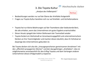 3.	
  Die	
  Toyota	
  Kultur	
  
„Analyse	
  des	
  Fallbeispiels“	
  	
  
	
  
TPS	
  =	
  Toyota	
  Produc9on	
  System	
  Julian	
  Weiß	
  /	
  Simon	
  Genter	
  VU6	
  
Qualitätsmanagement	
  
•  Beobachtungen	
  werden	
  nur	
  auf	
  der	
  Ebene	
  der	
  Artefakte	
  festgestellt	
  	
  
•  Fragen	
  zur	
  Toyota	
  Kultur	
  beziehen	
  sich	
  nur	
  auf	
  Artefakt-­‐	
  und	
  Verhaltensebene	
  	
  
	
  
•  Toyota	
  hat	
  nur	
  kleine	
  Belohnungen	
  auf	
  der	
  Teamebene	
  aber	
  bedeutende	
  Boni,	
  
die	
  alle	
  erhalten,	
  wenn	
  das	
  Unternehmen	
  ein	
  gutes	
  Ergebnis	
  erwirtschauet	
  
•  Dieser	
  Ansatz	
  spiegelt	
  den	
  hohen	
  Stellenwert	
  der	
  Teamarbeit	
  wieder	
  
•  Toyota	
  fordert	
  ein	
  Höchstmaß	
  an	
  Verantwortungsgefühl	
  und	
  unternehmerischem	
  
Denken	
  an	
  ihre	
  Teammitglieder	
  und	
  machen	
  diesen	
  deutlich,	
  dass	
  ihr	
  Schicksal	
  an	
  
dasjenige	
  des	
  Unternehmens	
  gebunden	
  ist.	
  	
  
Bei	
  Toyota	
  decken	
  sich	
  also	
  die	
  „Unausgesprochenen	
  gemeinsamen	
  Annahmen“	
  mit	
  
den	
  „öﬀentlich	
  propagierten	
  Werten“	
  und	
  den	
  dazugehörigen	
  „Artefakten“,	
  dies	
  ist	
  
möglicherweise	
  verantwortlich	
  für	
  den	
  Erﬂog	
  Toyotas	
  und	
  dem	
  Verlangen	
  anderer	
  
Unternehmen	
  dieses	
  Erfolgsmodell	
  zu	
  kopieren.	
  	
  
Backup	
  
 