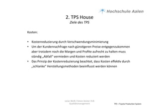 2.	
  TPS	
  House	
  	
  
Ziele	
  des	
  TPS	
  
TPS	
  =	
  Toyota	
  Produc9on	
  System	
  
Kosten:	
  
	
  
•  Kostenreduzierung	
  durch	
  Verschwendungsminimierung	
  
•  Um	
  der	
  Kundennachfrage	
  nach	
  güns9geren	
  Preise	
  entgegenzukommen	
  
aber	
  trotzdem	
  noch	
  die	
  Margen	
  und	
  Proﬁte	
  aufrecht	
  zu	
  halten	
  muss	
  
ständig	
  „Abfall“	
  vermieden	
  und	
  Kosten	
  reduziert	
  werden	
  	
  
•  Das	
  Prinzip	
  der	
  Kostenreduzierung	
  beachtet,	
  dass	
  Kosten	
  eﬀek9v	
  durch	
  
„schlanke“	
  Herstellungsmethoden	
  beeinﬂusst	
  werden	
  können	
  
Julian	
  Weiß	
  /	
  Simon	
  Genter	
  VU6	
  
Qualitätsmanagement	
  
 