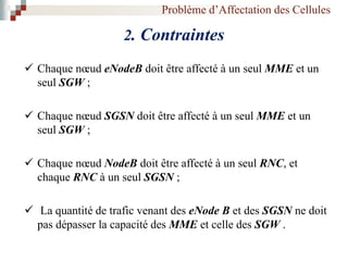 Problème d’Affectation des Cellules
2. Contraintes
 Chaque nœud eNodeB doit être affecté à un seul MME et un
seul SGW ;
 Chaque nœud SGSN doit être affecté à un seul MME et un
seul SGW ;
 Chaque nœud NodeB doit être affecté à un seul RNC, et
chaque RNC à un seul SGSN ;
 La quantité de trafic venant des eNode B et des SGSN ne doit
pas dépasser la capacité des MME et celle des SGW .
 